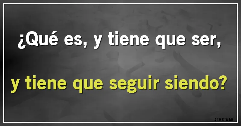 Acertijos - ¿Qué es, y tiene que ser, y tiene que seguir siendo?