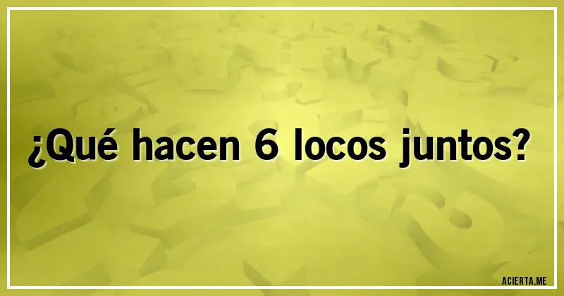 Acertijos - ¿Qué hacen 6 locos juntos?