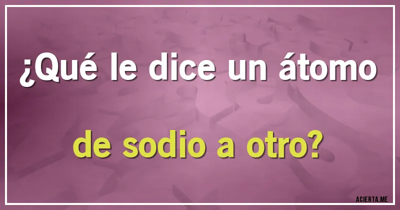 Acertijos - ¿Qué le dice un átomo de sodio a otro?