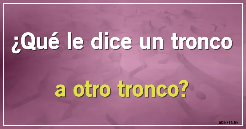 Acertijos - ¿Qué le dice un tronco a otro tronco?