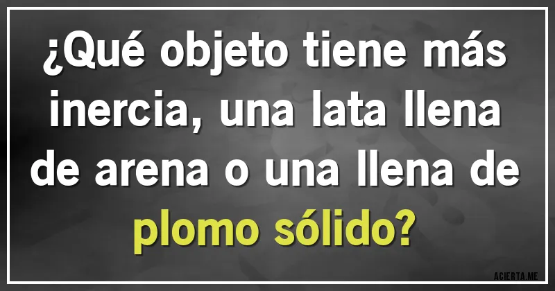 Acertijos - ¿Qué objeto tiene más inercia, una lata llena de arena o una llena de plomo sólido?