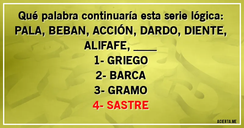 Acertijos - Qué palabra continuaría esta serie lógica:
PALA, BEBAN, ACCIÓN, DARDO, DIENTE, ALIFAFE, ____

1- GRIEGO
2- BARCA
3- GRAMO
4- SASTRE