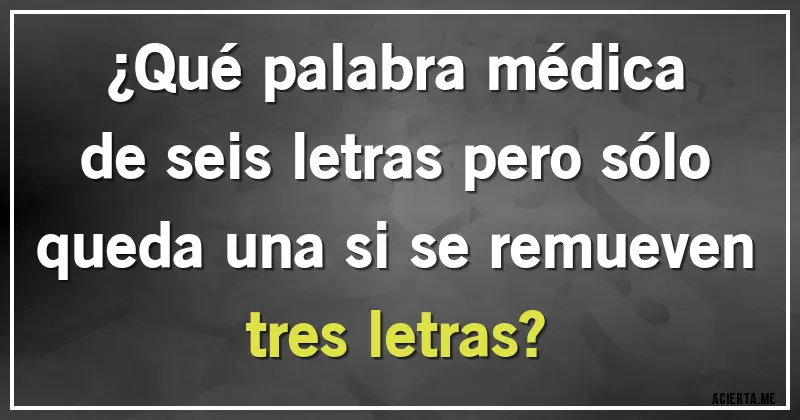 Acertijos - ¿Qué palabra médica de seis letras pero sólo queda una si se remueven tres letras?
