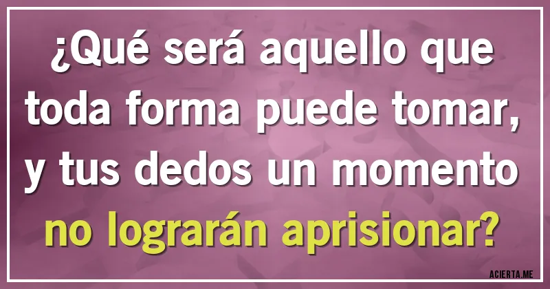 Acertijos - ¿Qué será aquello que toda forma puede tomar, y tus dedos un momento no lograrán aprisionar?