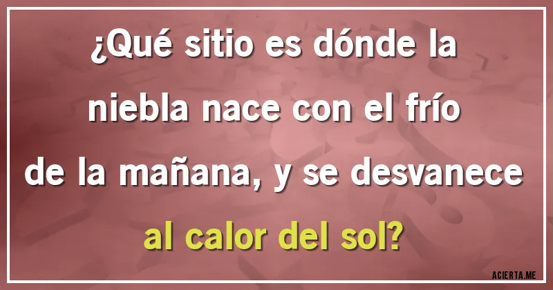 Acertijos - ¿Qué sitio es dónde la niebla nace con el frío de la mañana, y se desvanece al calor del sol?