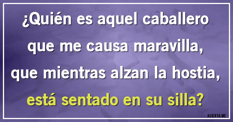 Acertijos - ¿Quién es aquel caballero
que me causa maravilla,
que mientras alzan la hostia,
está sentado en su silla?