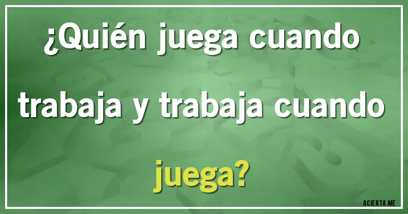 Acertijos - ¿Quién juega cuando trabaja y trabaja cuando juega?
