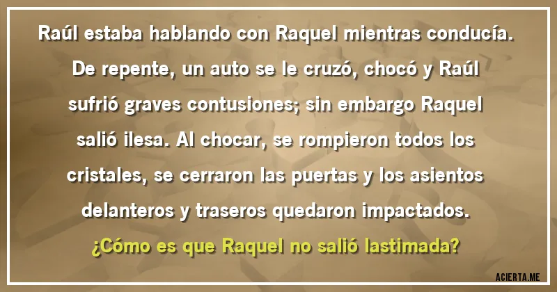 Acertijos - Raúl estaba hablando con Raquel mientras conducía. De repente, un auto se le cruzó, chocó y Raúl sufrió graves contusiones; sin embargo Raquel salió ilesa. Al chocar, se rompieron todos los cristales, se cerraron las puertas y los asientos delanteros y traseros quedaron impactados.
¿Cómo es que Raquel no salió lastimada?