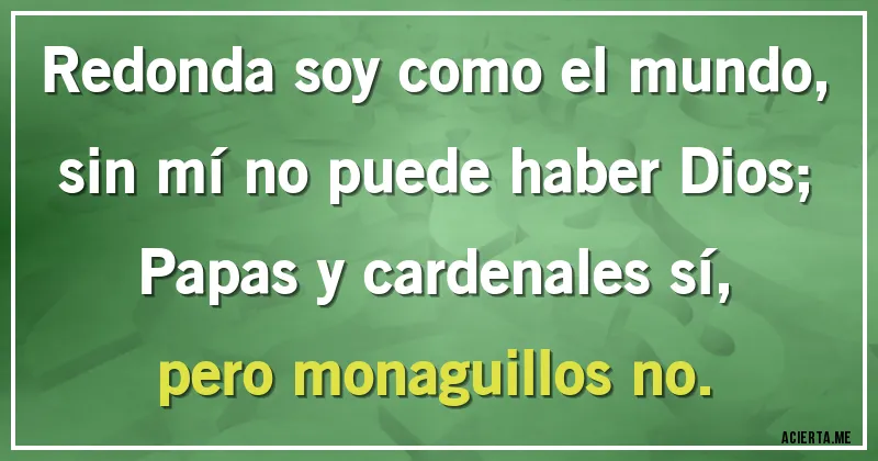 Acertijos - Redonda soy como el mundo,
sin mí no puede haber Dios;
Papas y cardenales sí,
pero monaguillos no.