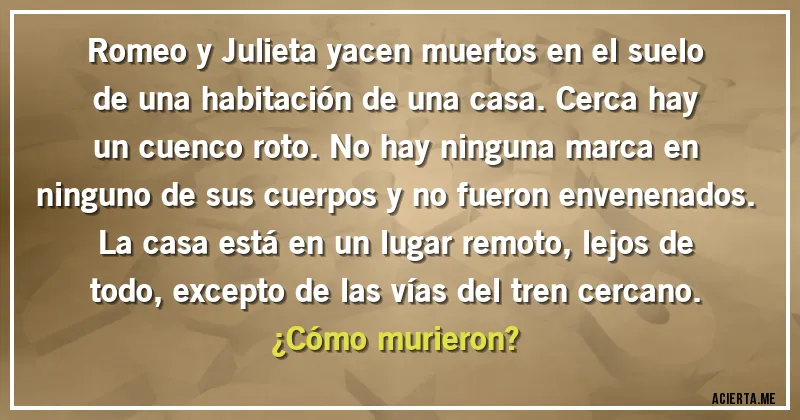 Acertijos - Romeo y Julieta yacen muertos en el suelo de una habitación de una casa. Cerca hay un cuenco roto. No hay ninguna marca en ninguno de sus cuerpos y no fueron envenenados. La casa está en un lugar remoto, lejos de todo, excepto de las vías del tren cercano. 
¿Cómo murieron?