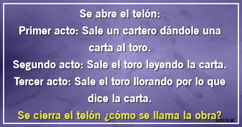 Acertijos - Se abre el telón:
Primer acto: Sale un cartero dándole una carta al toro.
Segundo acto: Sale el toro leyendo la carta.
Tercer acto: Sale el toro llorando por lo que dice la carta.
Se cierra el telón ¿cómo se llama la obra?