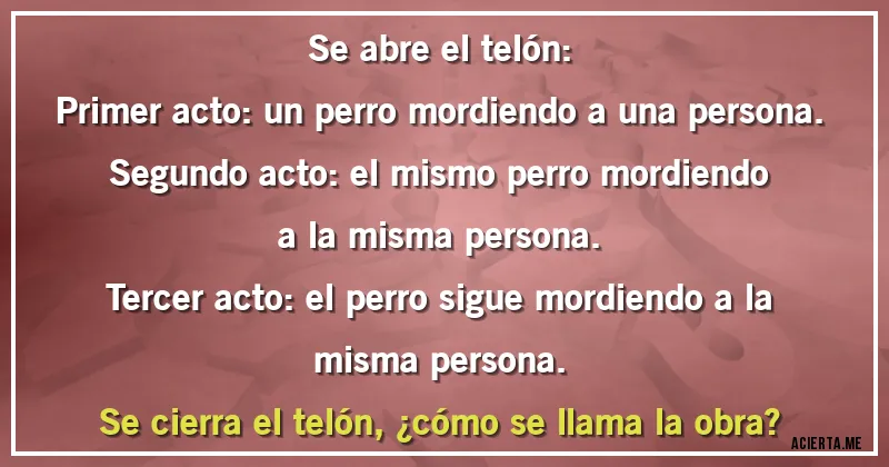 Acertijos - Se abre el telón:
Primer acto: un perro mordiendo a una persona.
Segundo acto: el mismo perro mordiendo a la misma persona.
Tercer acto: el perro sigue mordiendo a la misma persona.
Se cierra el telón, ¿cómo se llama la obra?