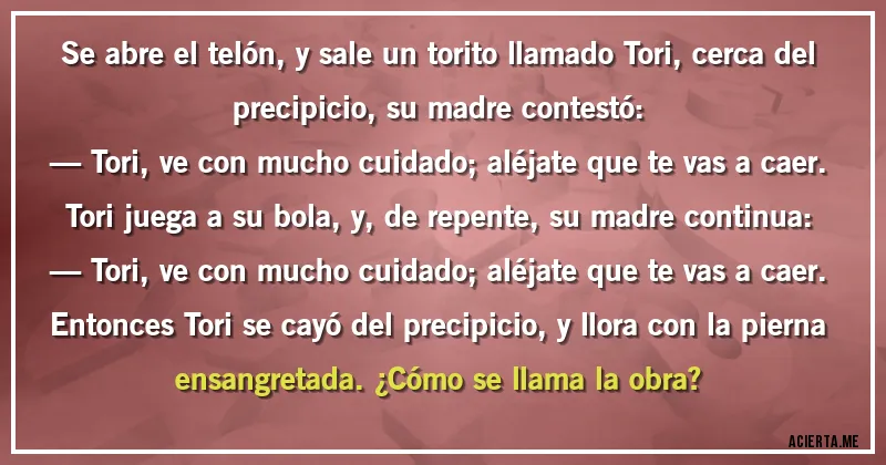 Acertijos - Se abre el telón, y sale un torito llamado Tori, cerca del precipicio, su madre contestó:
— Tori, ve con mucho cuidado; aléjate que te vas a caer.
Tori juega a su bola, y, de repente, su madre continua:
— Tori, ve con mucho cuidado; aléjate que te vas a caer.
Entonces Tori se cayó del precipicio, y llora con la pierna ensangretada. ¿Cómo se llama la obra?