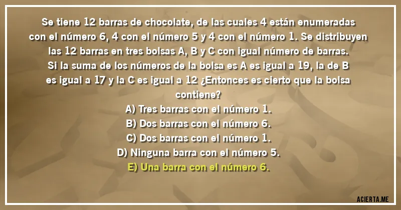 Acertijos - Se tiene 12 barras de chocolate, de las cuales 4 están enumeradas con el número 6, 4 con el número 5 y 4 con el número 1. Se distribuyen las 12 barras en tres bolsas A, B y C con igual número de barras. Si la suma de los números de la bolsa es A es igual a 19, la de B es igual a 17 y la C es igual a 12 ¿Entonces es cierto que la bolsa contiene? 
A) Tres barras con el número 1. 
B) Dos barras con el número 6. 
C) Dos barras con el número 1.
D) Ninguna barra con el número 5. 
E) Una barra con el número 6.