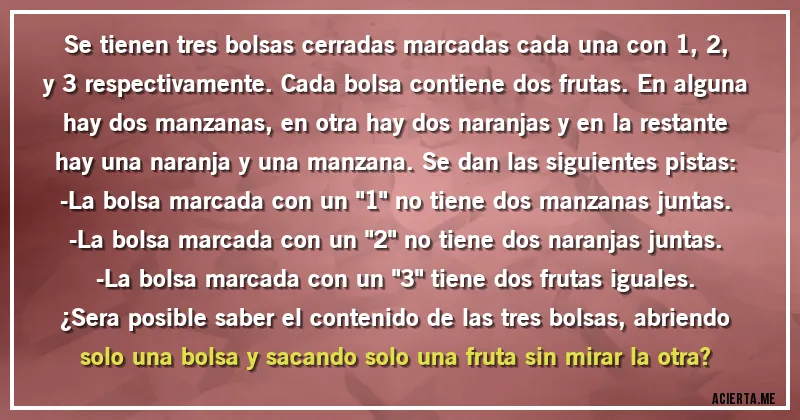 Acertijos - Se tienen tres bolsas cerradas marcadas cada una con 1, 2, y 3 respectivamente. Cada bolsa contiene dos frutas. En alguna hay dos manzanas, en otra hay dos naranjas y en la restante hay una naranja y una manzana. Se dan las siguientes pistas:
-La bolsa marcada con un 