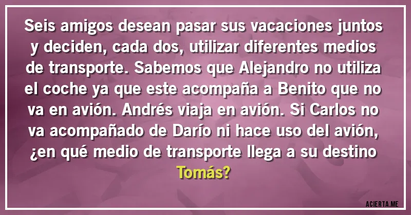 Acertijos - Seis amigos desean pasar sus vacaciones juntos y deciden, cada dos, utilizar diferentes medios de transporte. Sabemos que Alejandro no utiliza el coche ya que este acompaña a Benito que no va en avión. Andrés viaja en avión. Si Carlos no va acompañado de Darío ni hace uso del avión, 
¿en qué medio de transporte llega a su destino Tomás?