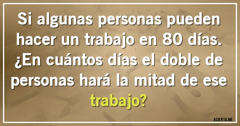 Acertijos - Si algunas personas pueden hacer un trabajo en 80 días.
¿En cuántos días el doble de personas hará la mitad de ese trabajo? Acertijos - Si algunas personas pueden hacer un trabajo en 80 días.
¿En cuántos días el doble de personas hará la mitad de ese trabajo?