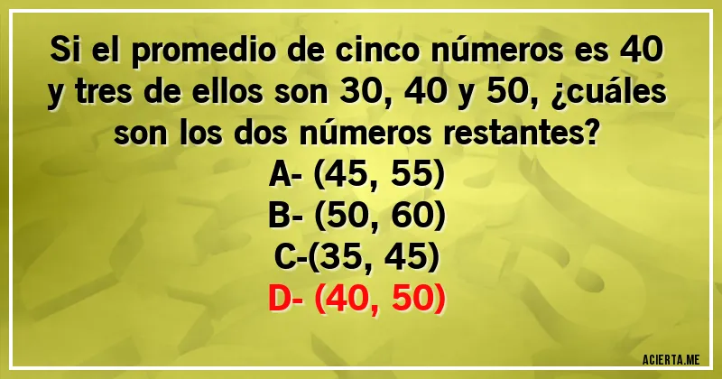 Acertijos - Si el promedio de cinco números es 40 y tres de ellos son 30, 40 y 50, ¿cuáles son los dos números restantes?

A- (45, 55)
B- (50, 60)
C-(35, 45)
D- (40, 50)