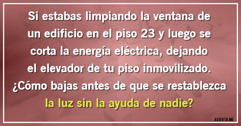 Acertijos - Si estabas limpiando la ventana de un edificio en el piso 23 y luego se corta la energía eléctrica, dejando el elevador de tu piso inmovilizado. 
¿Cómo bajas antes de que se restablezca la luz sin la ayuda de nadie?