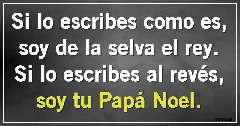 Acertijos - Si lo escribes como es, soy de la selva el rey.
Si lo escribes al revés, soy tu Papá Noel. Acertijos - Si lo escribes como es, soy de la selva el rey.
Si lo escribes al revés, soy tu Papá Noel.