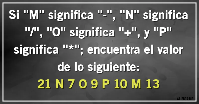 Acertijos - Si ''M'' significa ''-'', ''N'' significa ''/'', ''O'' significa ''+'', y ''P'' significa ''*''; encuentra el valor de lo siguiente:
21 N 7 O 9 P 10 M 13 Acertijos - Si ''M'' significa ''-'', ''N'' significa ''/'', ''O'' significa ''+'', y ''P'' significa ''*''; encuentra el valor de lo siguiente:
21 N 7 O 9 P 10 M 13