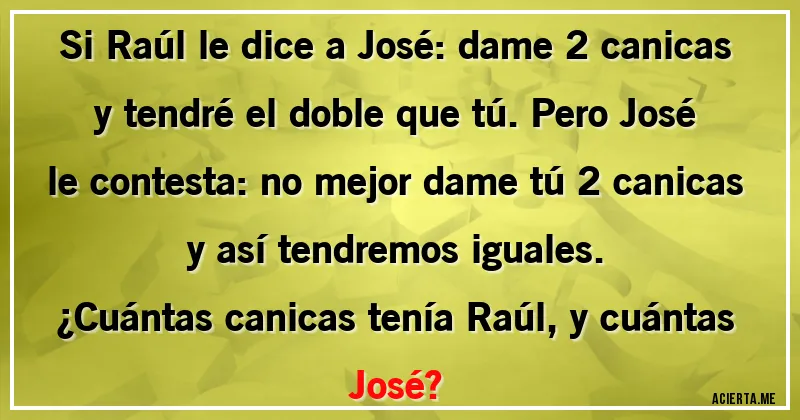 Acertijos - Si Raúl le dice a José: dame 2 canicas y tendré el doble que tú. Pero José le contesta: no mejor dame tú 2 canicas y así tendremos iguales.
¿Cuántas canicas tenía Raúl, y cuántas José?