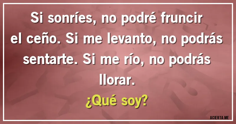 Acertijos - Si sonríes, no podré fruncir el ceño. Si me levanto, no podrás sentarte. Si me río, no podrás llorar.
¿Qué soy?