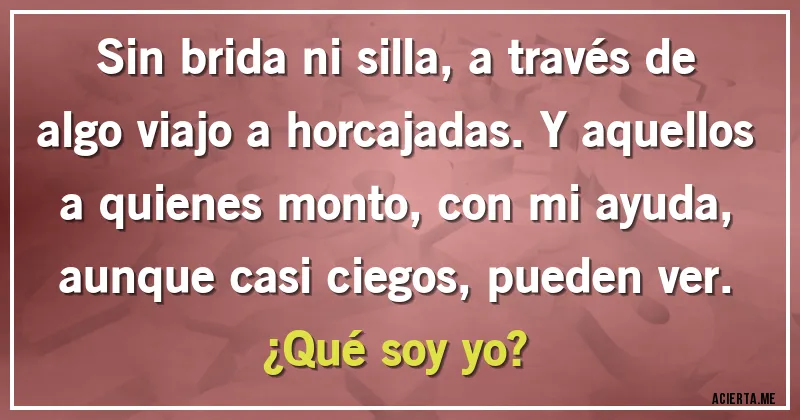 Acertijos - Sin brida ni silla, a través de algo viajo a horcajadas. Y aquellos a quienes monto, con mi ayuda, aunque casi ciegos, pueden ver.
¿Qué soy yo?