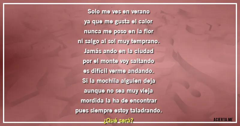 Acertijos - Solo me ves en verano
ya que me gusta el calor
nunca me poso en la flor
ni salgo al sol muy temprano.
Jamás ando en la ciudad
por el monte voy saltando
es difícil verme andando.
Si la mochila alguien deja
aunque no sea muy vieja
mordida la ha de encontrar
pues siempre estoy taladrando.
¿Qué será?