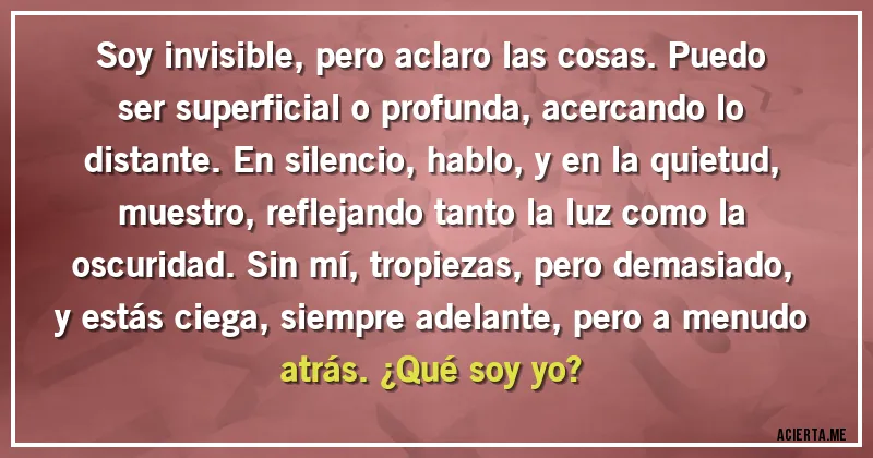 Acertijos - Soy invisible, pero aclaro las cosas. Puedo ser superficial o profunda, acercando lo distante. En silencio, hablo, y en la quietud, muestro, reflejando tanto la luz como la oscuridad. Sin mí, tropiezas, pero demasiado, y estás ciega, siempre adelante, pero a menudo atrás. ¿Qué soy yo?