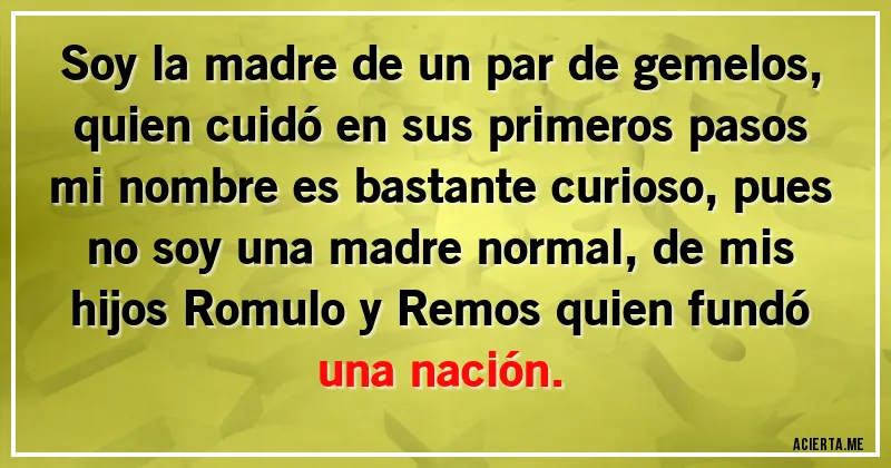 Acertijos - Soy la madre de un par de gemelos, quien cuidó en sus primeros pasos mi nombre es bastante curioso, pues no soy una madre normal, de mis hijos Romulo y Remos quien fundó una nación.