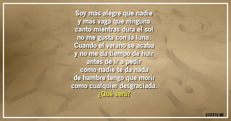 Acertijos - Soy más alegre que nadie
y más vaga que ninguna
canto mientras dura el sol
no me gusta con la luna.
Cuando el verano se acaba
y no me da tiempo de huir
antes de ir a pedir
como nadie te da nada
de hambre tengo que morir
como cualquier desgraciada.
¿Qué será?
