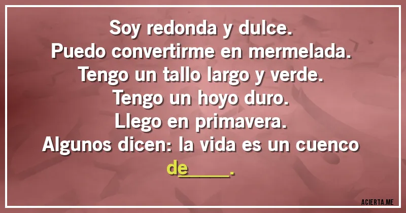 Acertijos - Soy redonda y dulce.
Puedo convertirme en mermelada.
Tengo un tallo largo y verde.
Tengo un hoyo duro.
Llego en primavera.
Algunos dicen: la vida es un cuenco
de_____.