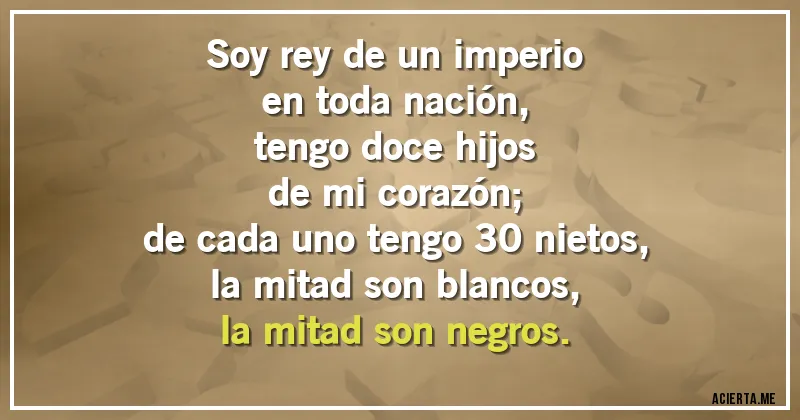Acertijos - Soy rey de un imperio
en toda nación,
tengo doce hijos
de mi corazón;
de cada uno tengo 30 nietos,
la mitad son blancos,
la mitad son negros.