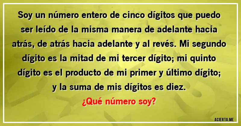 Acertijos - Soy un número entero de cinco dígitos que puedo ser leído de la misma manera de adelante hacia atrás, de atrás hacia adelante y al revés. Mi segundo dígito es la mitad de mi tercer dígito; mi quinto dígito es el producto de mi primer y último dígito; y la suma de mis dígitos es diez. 
¿Qué número soy?