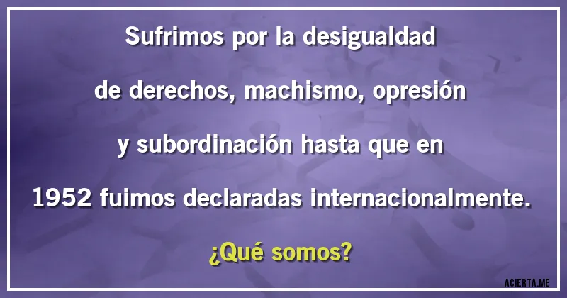 Acertijos - Sufrimos por la desigualdad de derechos, machismo, opresión y subordinación hasta que en 1952 fuimos declaradas internacionalmente. ¿Qué somos?