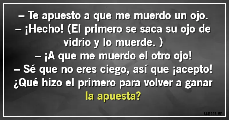 Acertijos - – Te apuesto a que me muerdo un ojo.
– ¡Hecho! (El primero se saca su ojo de vidrio y lo muerde.)
– ¡A que me muerdo el otro ojo!
– Sé que no eres ciego, así que ¡acepto!
¿Qué hizo el primero para volver a ganar la apuesta?
