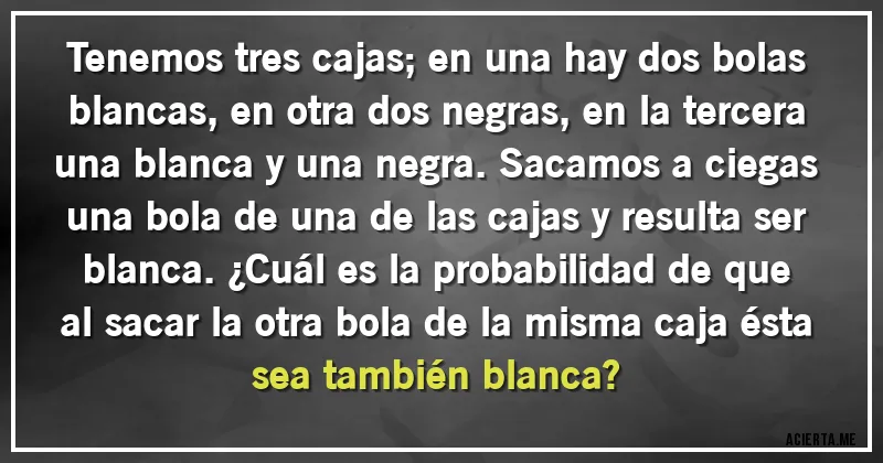 Acertijos - Tenemos tres cajas; en una hay dos bolas blancas, en otra dos negras, en la tercera una blanca y una negra. Sacamos a ciegas una bola de una de las cajas y resulta ser blanca. ¿Cuál es la probabilidad de que al sacar la otra bola de la misma caja ésta sea también blanca?