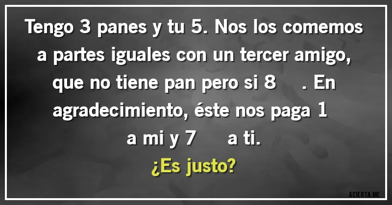 Acertijos - Tengo 3 panes y tu 5. Nos los comemos a partes iguales con un tercer amigo, que no tiene pan pero si 8 €. En agradecimiento, éste nos paga 1 € a mi y 7 € a ti. 
¿Es justo?