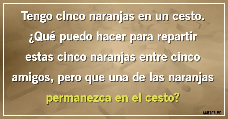Acertijos - Tengo cinco naranjas en un cesto. 
¿Qué puedo hacer para repartir estas cinco naranjas entre cinco amigos, pero que una de las naranjas permanezca en el cesto?
