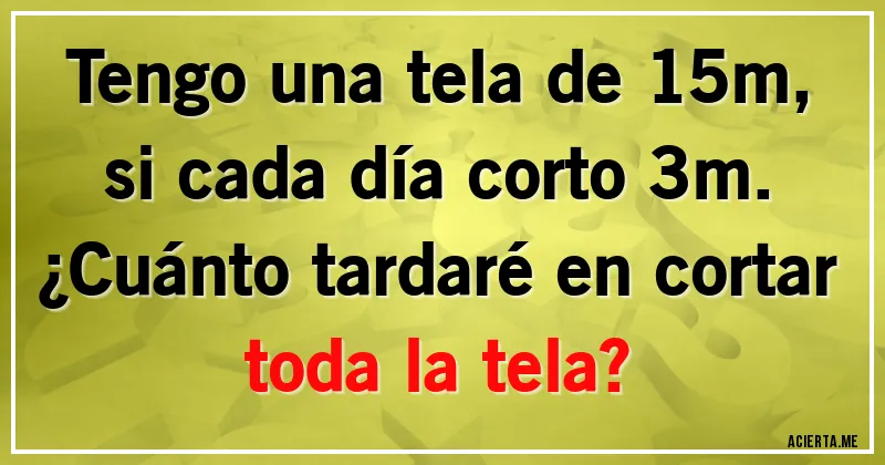Acertijos - Tengo una tela de 15m, si cada día corto 3m. 
¿Cuánto tardaré en cortar toda la tela?