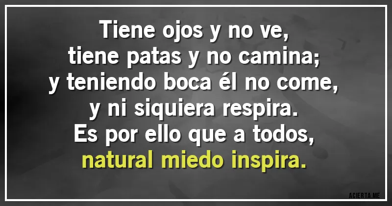 Acertijos - Tiene ojos y no ve,
tiene patas y no camina;
y teniendo boca él no come,
y ni siquiera respira.
Es por ello que a todos,
natural miedo inspira.