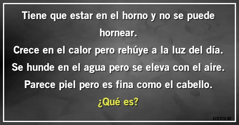 Acertijos - Tiene que estar en el horno y no se puede hornear.
Crece en el calor pero rehúye a la luz del día. 
Se hunde en el agua pero se eleva con el aire. 
Parece piel pero es fina como el cabello.
¿Qué es?