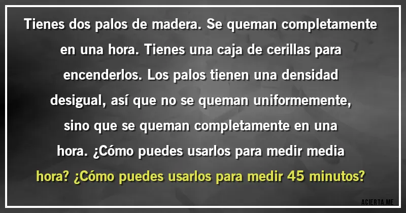 Acertijos - Tienes dos palos de madera. Se queman completamente en una hora. Tienes una caja de cerillas para encenderlos. Los palos tienen una densidad desigual, así que no se queman uniformemente, sino que se queman completamente en una hora. ¿Cómo puedes usarlos para medir media hora? ¿Cómo puedes usarlos para medir 45 minutos?