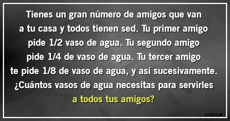 Acertijos - Tienes un gran número de amigos que van a tu casa y todos tienen sed. Tu primer amigo pide 1/2 vaso de agua. Tu segundo amigo pide 1/4 de vaso de agua. Tu tercer amigo te pide 1/8 de vaso de agua, y así sucesivamente. 
¿Cuántos vasos de agua necesitas para servirles a todos tus amigos?