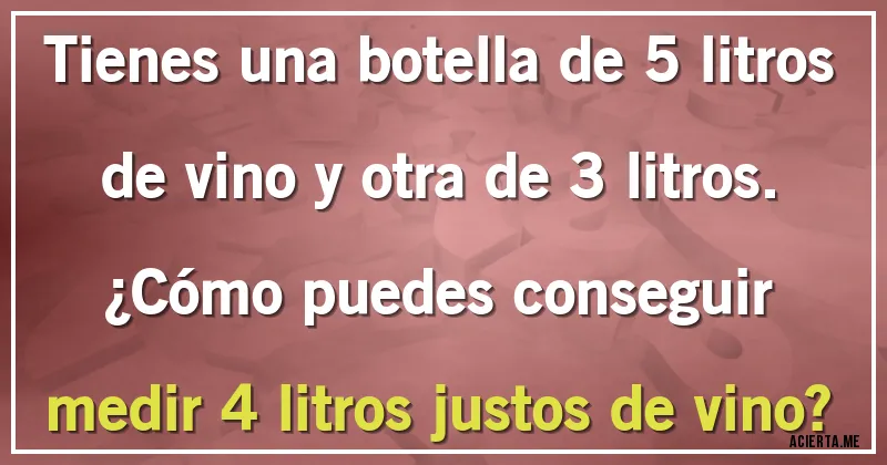 Acertijos - Tienes una botella de 5 litros de vino y otra de 3 litros.
¿Cómo puedes conseguir medir 4 litros justos de vino?