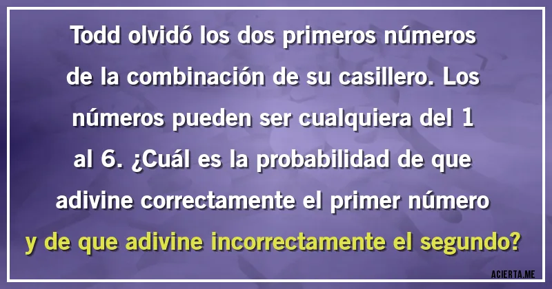 Acertijos - Todd olvidó los dos primeros números de la combinación de su casillero. Los números pueden ser cualquiera del 1 al 6. ¿Cuál es la probabilidad de que adivine correctamente el primer número y de que adivine incorrectamente el segundo?