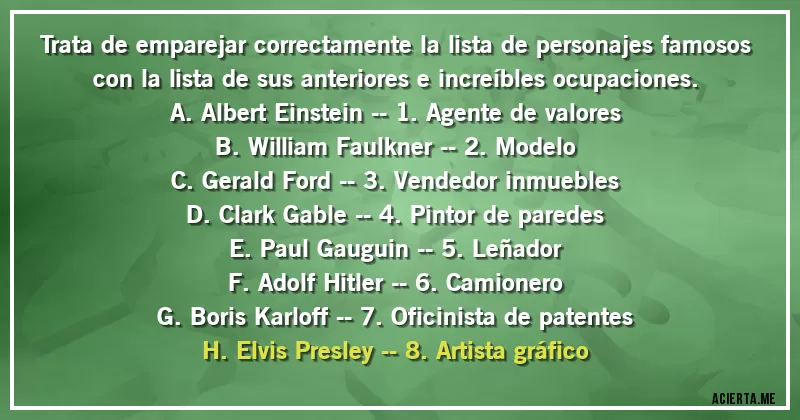 Acertijos - Trata de emparejar correctamente la lista de personajes famosos con la lista de sus anteriores e increíbles ocupaciones.
A. Albert Einstein -- 1. Agente de valores
B. William Faulkner -- 2. Modelo
C. Gerald Ford -- 3. Vendedor inmuebles
D. Clark Gable -- 4. Pintor de paredes
E. Paul Gauguin -- 5. Leñador
F. Adolf Hitler -- 6. Camionero
G. Boris Karloff -- 7. Oficinista de patentes
H. Elvis Presley -- 8. Artista gráfico