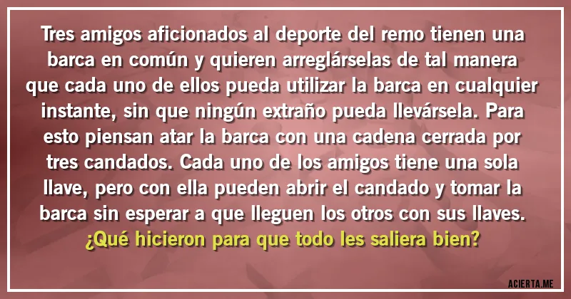 Acertijos - Tres amigos aficionados al deporte del remo tienen una barca en común y quieren arreglárselas de tal manera que cada uno de ellos pueda utilizar la barca en cualquier instante, sin que ningún extraño pueda llevársela. Para esto piensan atar la barca con una cadena cerrada por tres candados. Cada uno de los amigos tiene una sola llave, pero con ella pueden abrir el candado y tomar la barca sin esperar a que lleguen los otros con sus llaves. 
¿Qué hicieron para que todo les saliera bien?
