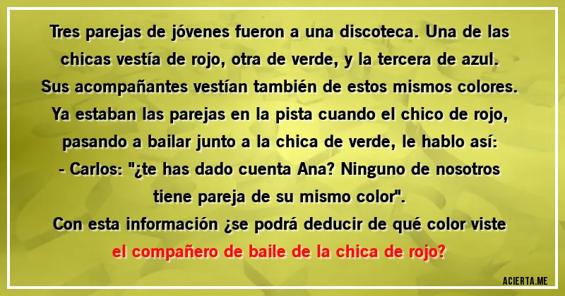 Acertijos - Tres parejas de jóvenes fueron a una discoteca. Una de las chicas vestía de rojo, otra de verde, y la tercera de azul. Sus acompañantes vestían también de estos mismos colores. Ya estaban las parejas en la pista cuando el chico de rojo, pasando a bailar junto a la chica de verde, le hablo así: 
- Carlos: 